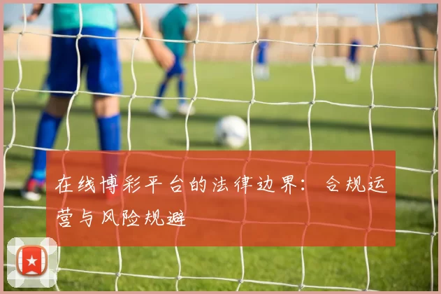 在线博彩平台的法律边界：合规运营与风险规避